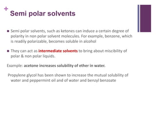 +
Semi polar solvents
 Semi polar solvents, such as ketones can induce a certain degree of
polarity in non polar solvent molecules. For example, benzene, which
is readily polarizable, becomes soluble in alcohol
 They can act as intermediate solvents to bring about miscibility of
polar & non polar liquids.
Example: acetone increases solubility of ether in water.
Propylene glycol has been shown to increase the mutual solubility of
water and peppermint oil and of water and benzyl benzoate
 