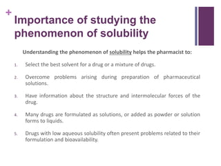 +
Importance of studying the
phenomenon of solubility
Understanding the phenomenon of solubility helps the pharmacist to:
1. Select the best solvent for a drug or a mixture of drugs.
2. Overcome problems arising during preparation of pharmaceutical
solutions.
3. Have information about the structure and intermolecular forces of the
drug.
4. Many drugs are formulated as solutions, or added as powder or solution
forms to liquids.
5. Drugs with low aqueous solubility often present problems related to their
formulation and bioavailability.
 