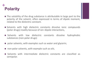 +
Polarity
 The solubility of the drug substance is attributable in large part to the
polarity of the solvent, often expressed in terms of dipole moment,
related to the dielectric constant.
 Solvents with high dielectric constants dissolve ionic compounds
(polar drugs) readily because of ion–dipole interactions,
 Solvents with low dielectric constants dissolve hydrophobic
substances (non-polar drugs)
 polar solvents, with examples such as water and glycerin;
 non-polar solvents, with example such as oils.
 Solvents with intermediate dielectric constants are classified as
semipolar.
 