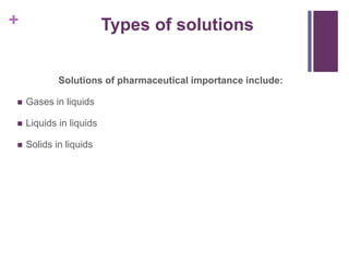 + Types of solutions
Solutions of pharmaceutical importance include:
 Gases in liquids
 Liquids in liquids
 Solids in liquids
 