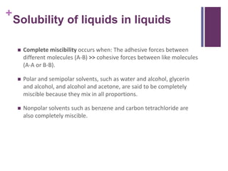 +
Solubility of liquids in liquids
 Complete miscibility occurs when: The adhesive forces between
different molecules (A-B) >> cohesive forces between like molecules
(A-A or B-B).
 Polar and semipolar solvents, such as water and alcohol, glycerin
and alcohol, and alcohol and acetone, are said to be completely
miscible because they mix in all proportions.
 Nonpolar solvents such as benzene and carbon tetrachloride are
also completely miscible.
 