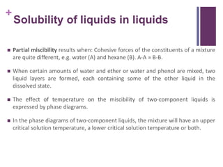 +
Solubility of liquids in liquids
 Partial miscibility results when: Cohesive forces of the constituents of a mixture
are quite different, e.g. water (A) and hexane (B). A-A » B-B.
 When certain amounts of water and ether or water and phenol are mixed, two
liquid layers are formed, each containing some of the other liquid in the
dissolved state.
 The effect of temperature on the miscibility of two-component liquids is
expressed by phase diagrams.
 In the phase diagrams of two-component liquids, the mixture will have an upper
critical solution temperature, a lower critical solution temperature or both.
 