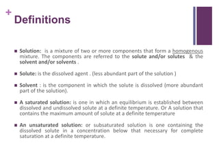 +
Definitions
 Solution: is a mixture of two or more components that form a homogenous
mixture. The components are referred to the solute and/or solutes & the
solvent and/or solvents .
 Solute: is the dissolved agent . (less abundant part of the solution )
 Solvent : is the component in which the solute is dissolved (more abundant
part of the solution).
 A saturated solution: is one in which an equilibrium is established between
dissolved and undissolved solute at a definite temperature. Or A solution that
contains the maximum amount of solute at a definite temperature
 An unsaturated solution: or subsaturated solution is one containing the
dissolved solute in a concentration below that necessary for complete
saturation at a definite temperature.
 