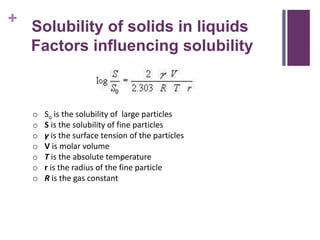+
o So is the solubility of large particles
o S is the solubility of fine particles
o γ is the surface tension of the particles
o V is molar volume
o T is the absolute temperature
o r is the radius of the fine particle
o R is the gas constant
Solubility of solids in liquids
Factors influencing solubility
 