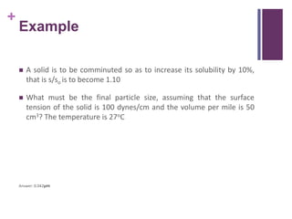 +
Example
 A solid is to be comminuted so as to increase its solubility by 10%,
that is s/so is to become 1.10
 What must be the final particle size, assuming that the surface
tension of the solid is 100 dynes/cm and the volume per mile is 50
cm3? The temperature is 27oC
Answer: 0.042µm
 