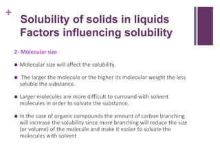 +
2- Molecular size
 Molecular size will affect the solubility.
 The larger the molecule or the higher its molecular weight the less
soluble the substance.
 Larger molecules are more difficult to surround with solvent
molecules in order to solvate the substance.
 In the case of organic compounds the amount of carbon branching
will increase the solubility since more branching will reduce the size
(or volume) of the molecule and make it easier to solvate the
molecules with solvent
Solubility of solids in liquids
Factors influencing solubility
 