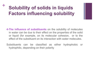 +
4-The influence of substituents on the solubility of molecules
in water can be due to their effect on the properties of the solid
or liquid (for example, on its molecular cohesion, or to the
effect of the substituent on its interaction with water molecules.
Substituents can be classified as either hydrophobic or
hydrophilic, depending on their polarity
Solubility of solids in liquids
Factors influencing solubility
 