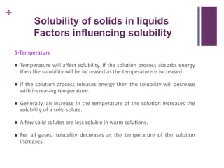 +
5-Temperature
 Temperature will affect solubility. If the solution process absorbs energy
then the solubility will be increased as the temperature is increased.
 If the solution process releases energy then the solubility will decrease
with increasing temperature.
 Generally, an increase in the temperature of the solution increases the
solubility of a solid solute.
 A few solid solutes are less soluble in warm solutions.
 For all gases, solubility decreases as the temperature of the solution
increases.
Solubility of solids in liquids
Factors influencing solubility
 