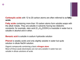+
Carboxylic acids with 12 to 20 carbon atoms are often referred to as fatty
acids
Fatty acids containing more than 10 carbon atoms form soluble soaps with
the alkali metals. They are soluble in solvents having low dielectric
constants; for example, oleic acid (C17H33COOH) is insoluble in water but is
soluble in alcohol and in ether.
Benzoic acid is soluble in sodium hydroxide solution
Phenol is weakly acidic and only slightly soluble in water but quite
solution in dilute NaOH solution.
Organic compounds containing a basic nitrogen atom
Most of these weak electrolytes are not very soluble in water but are
soluble in dilute solutions of acids
 