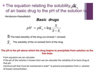 +The equation relating the solubility, S,
of an basic drug to the pH of the solution is:


S
S
S
pK
pH a


 log
S The total solubility of the drug (un-ionized + ionized)
The solubility of the un-ionized form of the drug

S
Basic drugs
a
pK
From equation we can calculate:
If the pH of the solution is known then we can calculate the solubility of an basic drug at
that pH.
minimum pH that must be maintained in order" to prevent precipitation from a solution
of known concentration.
The pH is the pH above which the drug begins to precipitate from solution as the
free base
Henderson-Hasselbalch
 