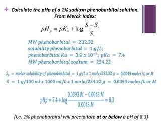 + Calculate the pHp of a 1% sodium phenobarbital solution.
From Merck Index:
(i.e. 1% phenobarbital will precipitate at or below a pH of 8.3)


S
S
S
pK
pH a
p


 log
 