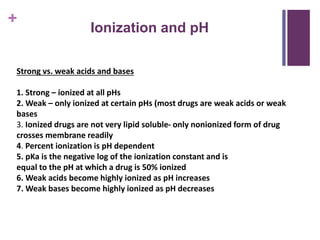 +
Ionization and pH
Strong vs. weak acids and bases
1. Strong – ionized at all pHs
2. Weak – only ionized at certain pHs (most drugs are weak acids or weak
bases
3. Ionized drugs are not very lipid soluble- only nonionized form of drug
crosses membrane readily
4. Percent ionization is pH dependent
5. pKa is the negative log of the ionization constant and is
equal to the pH at which a drug is 50% ionized
6. Weak acids become highly ionized as pH increases
7. Weak bases become highly ionized as pH decreases
 