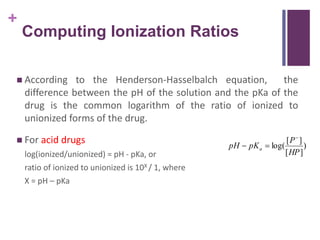 +
Computing Ionization Ratios
 According to the Henderson-Hasselbalch equation, the
difference between the pH of the solution and the pKa of the
drug is the common logarithm of the ratio of ionized to
unionized forms of the drug.
 For acid drugs
log(ionized/unionized) = pH - pKa, or
ratio of ionized to unionized is 10X / 1, where
X = pH – pKa
)
]
[
]
[
log(
HP
P
pK
pH a



 