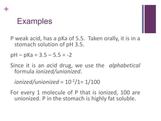 +
Examples
P weak acid, has a pKa of 5.5. Taken orally, it is in a
stomach solution of pH 3.5.
pH – pKa = 3.5 – 5.5 = -2
Since it is an acid drug, we use the alphabetical
formula ionized/unionized.
ionized/unionized = 10-2/1= 1/100
For every 1 molecule of P that is ionized, 100 are
unionized. P in the stomach is highly fat soluble.
 