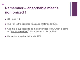 +
Remember – absorbable means
nonionized !
 pH – pka = -2
 This (-2) in the table for weak acid matches to 99%.
 And this is supposed to be the nonionized form, which is same
as “absorbable form” that is asked in this problem.
 Hence the absorbable form is 99%.
 