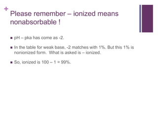 +
Please remember – ionized means
nonabsorbable !
 pH – pka has come as -2.
 In the table for weak base, -2 matches with 1%. But this 1% is
nonionized form. What is asked is – ionized.
 So, ionized is 100 – 1 = 99%.
 