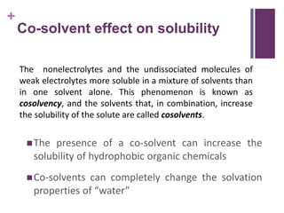 +
Co-solvent effect on solubility
The presence of a co-solvent can increase the
solubility of hydrophobic organic chemicals
Co-solvents can completely change the solvation
properties of “water”
The nonelectrolytes and the undissociated molecules of
weak electrolytes more soluble in a mixture of solvents than
in one solvent alone. This phenomenon is known as
cosolvency, and the solvents that, in combination, increase
the solubility of the solute are called cosolvents.
 