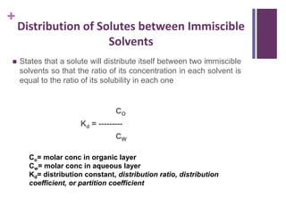 +
 States that a solute will distribute itself between two immiscible
solvents so that the ratio of its concentration in each solvent is
equal to the ratio of its solubility in each one
CO
Kd = ---------
CW
Co= molar conc in organic layer
Cw= molar conc in aqueous layer
Kd= distribution constant, distribution ratio, distribution
coefficient, or partition coefficient
Distribution of Solutes between Immiscible
Solvents
 