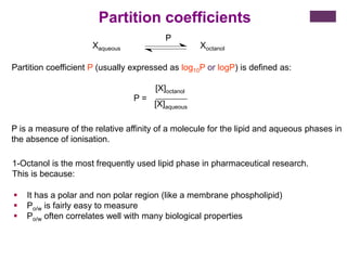 1-Octanol is the most frequently used lipid phase in pharmaceutical research.
This is because:
 It has a polar and non polar region (like a membrane phospholipid)
 Po/w is fairly easy to measure
 Po/w often correlates well with many biological properties
Xaqueous Xoctanol
P
Partition coefficient P (usually expressed as log10P or logP) is defined as:
P =
[X]octanol
[X]aqueous
P is a measure of the relative affinity of a molecule for the lipid and aqueous phases in
the absence of ionisation.
Partition coefficients
 