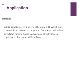 +
Application
Extraction
 it is used to determine the efficiency with which one
solvent can extract a compound from a second solvent
 extract natural drugs from a solvent with several
portions of an immiscible solvent
 