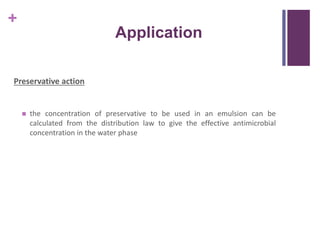 +
Application
Preservative action
 the concentration of preservative to be used in an emulsion can be
calculated from the distribution law to give the effective antimicrobial
concentration in the water phase
 