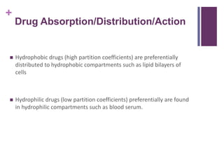 +
Drug Absorption/Distribution/Action
 Hydrophobic drugs (high partition coefficients) are preferentially
distributed to hydrophobic compartments such as lipid bilayers of
cells
 Hydrophilic drugs (low partition coefficients) preferentially are found
in hydrophilic compartments such as blood serum.
 