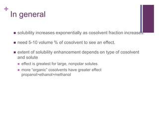+
In general
 solubility increases exponentially as cosolvent fraction increases.
 need 5-10 volume % of cosolvent to see an effect.
 extent of solubility enhancement depends on type of cosolvent
and solute
 effect is greatest for large, nonpolar solutes
 more “organic” cosolvents have greater effect
propanol>ethanol>methanol
 