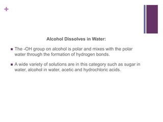 +
Alcohol Dissolves in Water:
 The -OH group on alcohol is polar and mixes with the polar
water through the formation of hydrogen bonds.
 A wide variety of solutions are in this category such as sugar in
water, alcohol in water, acetic and hydrochloric acids.
 
