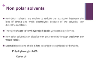 +
Non polar solvents
 Non-polar solvents are unable to reduce the attraction between the
ions of strong and weak electrolytes because of the solvents' low
dielectric constants.
 They are unable to form hydrogen bonds with non electrolytes.
 Non polar solvents can dissolve non polar solutes through weak van der
Waals forces
 Example: solutions of oils & fats in carbon tetrachloride or benzene.
Polyethylene glycol 400
Castor oil
 