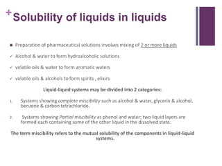 +Solubility of liquids in liquids
 Preparation of pharmaceutical solutions involves mixing of 2 or more liquids
 Alcohol & water to form hydroalcoholic solutions
 volatile oils & water to form aromatic waters
 volatile oils & alcohols to form spirits , elixirs
Liquid-liquid systems may be divided into 2 categories:
1. Systems showing complete miscibility such as alcohol & water, glycerin & alcohol,
benzene & carbon tetrachloride.
2. Systems showing Partial miscibility as phenol and water; two liquid layers are
formed each containing some of the other liquid in the dissolved state.
The term miscibility refers to the mutual solubility of the components in liquid-liquid
systems.
 