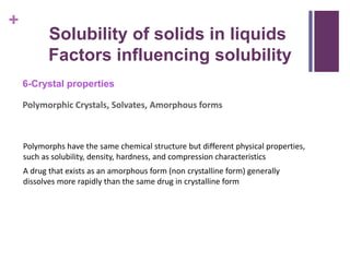 +
6-Crystal properties
Polymorphic Crystals, Solvates, Amorphous forms
Solubility of solids in liquids
Factors influencing solubility
Polymorphs have the same chemical structure but different physical properties,
such as solubility, density, hardness, and compression characteristics
A drug that exists as an amorphous form (non crystalline form) generally
dissolves more rapidly than the same drug in crystalline form
 