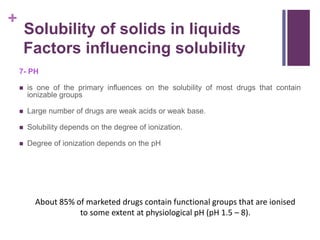 +
7- PH
 is one of the primary influences on the solubility of most drugs that contain
ionizable groups
 Large number of drugs are weak acids or weak base.
 Solubility depends on the degree of ionization.
 Degree of ionization depends on the pH
Solubility of solids in liquids
Factors influencing solubility
About 85% of marketed drugs contain functional groups that are ionised
to some extent at physiological pH (pH 1.5 – 8).
 