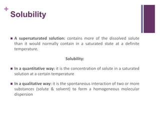 +
Solubility
 A supersaturated solution: contains more of the dissolved solute
than it would normally contain in a saturated state at a definite
temperature.
Solubility:
 In a quantitative way: it is the concentration of solute in a saturated
solution at a certain temperature
 In a qualitative way: it is the spontaneous interaction of two or more
substances (solute & solvent) to form a homogeneous molecular
dispersion
 