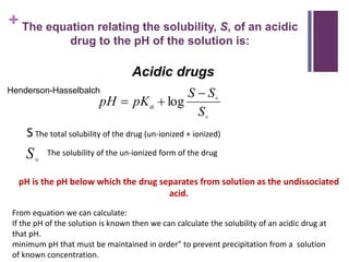 + The equation relating the solubility, S, of an acidic
drug to the pH of the solution is:


S
SS
pKpH a

 log
S The total solubility of the drug (un-ionized + ionized)
The solubility of the un-ionized form of the drug
S
Acidic drugs
pH is the pH below which the drug separates from solution as the undissociated
acid.
From equation we can calculate:
If the pH of the solution is known then we can calculate the solubility of an acidic drug at
that pH.
minimum pH that must be maintained in order" to prevent precipitation from a solution
of known concentration.
Henderson-Hasselbalch
 