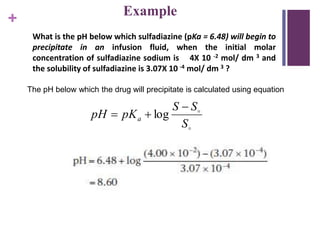 +
What is the pH below which sulfadiazine (pKa = 6.48) will begin to
precipitate in an infusion fluid, when the initial molar
concentration of sulfadiazine sodium is 4X 10 -2 mol/ dm 3 and
the solubility of sulfadiazine is 3.07X 10 -4 mol/ dm 3 ?
The pH below which the drug will precipitate is calculated using equation


S
SS
pKpH a

 log
Example
 