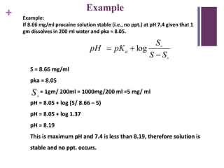 +
Example
Example:
If 8.66 mg/ml procaine solution stable (i.e., no ppt.) at pH 7.4 given that 1
gm dissolves in 200 ml water and pka = 8.05.


SS
S
pKpH a

 log
S
S = 8.66 mg/ml
pka = 8.05
= 1gm/ 200ml = 1000mg/200 ml =5 mg/ ml
pH = 8.05 + log (5/ 8.66 – 5)
pH = 8.05 + log 1.37
pH = 8.19
This is maximum pH and 7.4 is less than 8.19, therefore solution is
stable and no ppt. occurs.
 