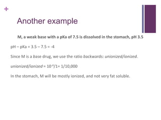 +
Another example
M, a weak base with a pKa of 7.5 is dissolved in the stomach, pH 3.5
pH – pKa = 3.5 – 7.5 = -4
Since M is a base drug, we use the ratio backwards: unionized/ionized.
unionized/ionized = 10-4/1= 1/10,000
In the stomach, M will be mostly ionized, and not very fat soluble.
 