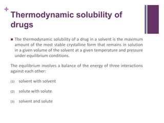 +
Thermodynamic solubility of
drugs
 The thermodynamic solubility of a drug in a solvent is the maximum
amount of the most stable crystalline form that remains in solution
in a given volume of the solvent at a given temperature and pressure
under equilibrium conditions.
The equilibrium involves a balance of the energy of three interactions
against each other:
(1) solvent with solvent
(2) solute with solute
(3) solvent and solute
 