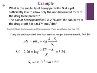 +
If only the undissociated form is present at low pH then we need to find S0.
What is the solubility of benzylpenicillin G at a pH
sufficiently low to allow only the nondissociated form of
the drug to be present?
The pKa of benzylpenicillin G is 2.76 and the solubility of
the drug at pH 8.0 is 0.174 mol/ dm 3
(From R. E. Notari, Biopharmaceutics and Pharmacokinetics, 2nd edn, Marcel Dekker, New York, 1978.)


S
SS
pKpH a

 log
24.5
174.0
log76.20.8 




S
S
36
0 /101 dmmolS 

Example
 
