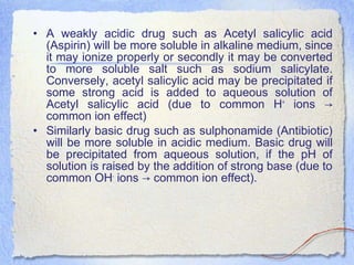 • A weakly acidic drug such as Acetyl salicylic acid
(Aspirin) will be more soluble in alkaline medium, since
it may ionize properly or secondly it may be converted
to more soluble salt such as sodium salicylate.
Conversely, acetyl salicylic acid may be precipitated if
some strong acid is added to aqueous solution of
Acetyl salicylic acid (due to common H+
ions →
common ion effect)
• Similarly basic drug such as sulphonamide (Antibiotic)
will be more soluble in acidic medium. Basic drug will
be precipitated from aqueous solution, if the pH of
solution is raised by the addition of strong base (due to
common OH-
ions common ion effect).→
 