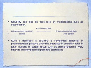 • Solubility can also be decreased by modifications such as
esterification.
ESTERIFICATION
• Chloramphenicol (antibiotic) ----------------------- Chloramphenicol palmitate→
• Soluble Poor Soluble
• Such a decrease in solubility is sometimes beneficial in
pharmaceutical practice since this decrease in solubility helps in
taste masking of certain drugs such as chloramphenicol (very
bitter) to chloramphenicol palmitate (tasteless).
 