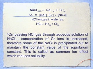NaCl (SOLID) Na+↔ (aq ) + Cl -
(aq)
Kc = [Na+] [Cl-
] / [NaCl]
HCl ionizes in water as:
HCl H+↔ (aq) + Cl-
(aq)
•On passing HCl gas through aqueous solution of
NaCl , concentration of Cl-
ions is increased,
therefore some of the NaCl is precipitated out to
maintain the constant value of the equilibrium
constant. This is called as common ion effect
which reduces solubility.
 