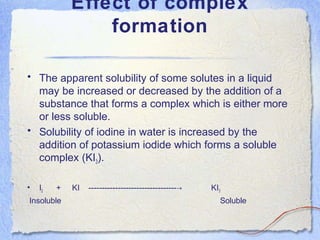 Effect of complex
formation
• The apparent solubility of some solutes in a liquid
may be increased or decreased by the addition of a
substance that forms a complex which is either more
or less soluble.
• Solubility of iodine in water is increased by the
addition of potassium iodide which forms a soluble
complex (KI3).
• I2 + KI --------------------------------- KI→ 3
Insoluble Soluble
 
