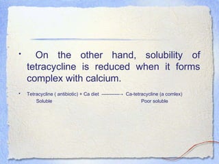 • On the other hand, solubility of
tetracycline is reduced when it forms
complex with calcium.
• Tetracycline ( antibiotic) + Ca diet ----------- Ca-tetracycline (a comlex)→
Soluble Poor soluble
 