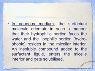• In aqueous medium, the surfactant
molecule orientate in such a manner
that their hydrophilic portion faces the
water and the lipophilic portion (hydro-
phobic) resides in the micellar interior.
An insoluble compound added to the
surfactant liquid, enters the micelle
interior and gets solubilised.
 