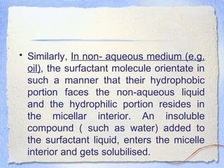 • Similarly, In non- aqueous medium (e.g.
oil), the surfactant molecule orientate in
such a manner that their hydrophobic
portion faces the non-aqueous liquid
and the hydrophilic portion resides in
the micellar interior. An insoluble
compound ( such as water) added to
the surfactant liquid, enters the micelle
interior and gets solubilised.
 