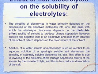 Effect of non-electrolytes
on the solubility of
electrolytes:
• The solubility of electrolytes in water primarily depends on the
dissociation of the dissolved molecules into ions. The ease with
which the electrolyte dissociates depends on the dielectric
effect (ability of solvent to produce charge separation between
positive and negative ions of an electrolyte and keep them ionized)
of the solvent, which depends on the polar nature of the solvent.
• Addition of a water soluble non-electrolyte such as alcohol to an
aqueous solution of a sparingly soluble salt decreases the
solubility of sparingly soluble electrolyte i.e. salt. This effect is due
to lowering of the dielectric effect (charge separation ability) of the
solvent by the non-electrolyte, and this in turn reduces dissociation
of the salt.
 