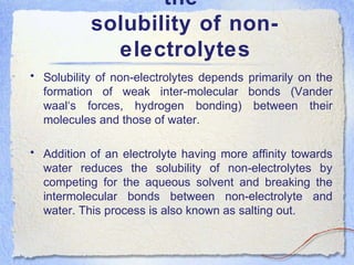 the
solubility of non-
electrolytes
• Solubility of non-electrolytes depends primarily on the
formation of weak inter-molecular bonds (Vander
waal‘s forces, hydrogen bonding) between their
molecules and those of water.
• Addition of an electrolyte having more affinity towards
water reduces the solubility of non-electrolytes by
competing for the aqueous solvent and breaking the
intermolecular bonds between non-electrolyte and
water. This process is also known as salting out.
 