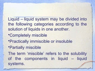 Liquid – liquid system may be divided into
the following categories according to the
solution of liquids in one another.
•Completely miscible
•Practically immiscible or insoluble
•Partially miscible
The term ‘miscible’ refers to the solubility
of the components in liquid – liquid
systems.
 