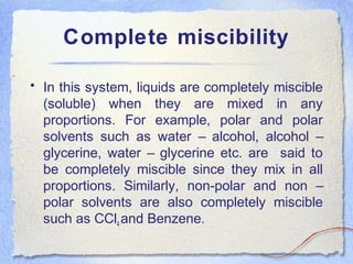 Complete miscibility
• In this system, liquids are completely miscible
(soluble) when they are mixed in any
proportions. For example, polar and polar
solvents such as water – alcohol, alcohol –
glycerine, water – glycerine etc. are said to
be completely miscible since they mix in all
proportions. Similarly, non-polar and non –
polar solvents are also completely miscible
such as CCl4 and Benzene.
 